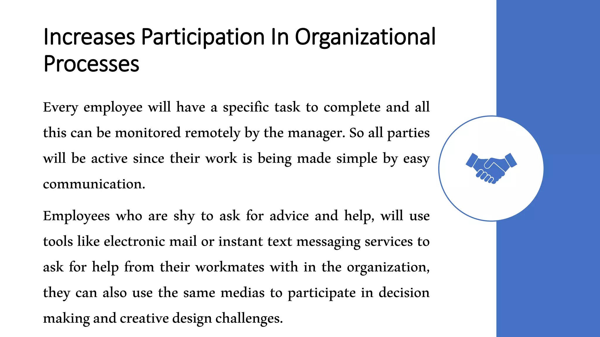 Increases Participation In Organizational
Processes
Every employee will have a specific task to complete and all
this can be monitored remotely by the manager. So all parties
will be active since their work is being made simple by easy
communication.
Employees who are shy to ask for advice and help, will use
tools like electronic mail or instant text messaging services to
ask for help from their workmates with in the organization,
they can also use the same medias to participate in decision
makingandcreativedesignchallenges.
 
