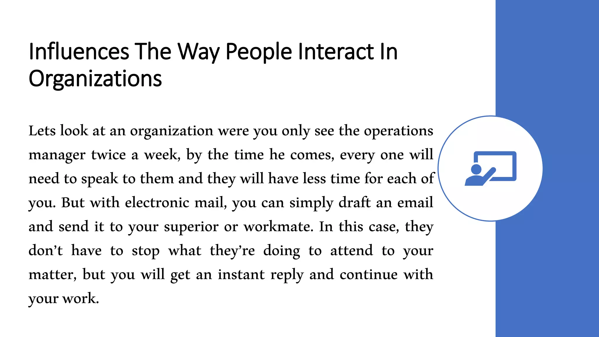 Influences The Way People Interact In
Organizations
Lets look at an organization were you only see the operations
manager twice a week, by the time he comes, every one will
need to speak to them and they will have less time for each of
you. But with electronic mail, you can simply draft an email
and send it to your superior or workmate. In this case, they
don’t have to stop what they’re doing to attend to your
matter, but you will get an instant reply and continue with
yourwork.
 