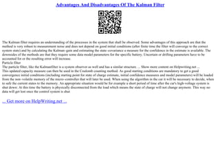 Advantages And Disadvantages Of The Kalman Filter
The Kalman filter requires an understanding of the processes in the system that shall be observed. Some advantages of this approach are that the
method is very robust to measurement noise and does not depend on good initial conditions (after finite time the filter will converge to the correct
system state) and by calculating the Kalman–gain and estimating the state–covariance a measure for the confidence in the estimate is available. The
downsides of the methods are that they require some data model parameters for the specific battery. Uncertain or drifting parameters have to be
accounted for or the resulting error will increase.
Particle filter
The particle filter, like the Kalmanfilter is a system observer as well and has a similar structure. ... Show more content on Helpwriting.net ...
This updated capacity measure can then be used in the Coulomb counting method. As good starting conditions are mandatory to get a good
convergence initial conditions (including starting point for state of charge estimate, initial confidence measures and model parameters) will be loaded
from the non–volatile memory of the micro–controller that will later be used. When using the algorithm in the car it will be necessary to decide, when
to safe the current states to the memory. An appropriate situation would be for example a short period of time after the car's high–voltage system is
shut down: At this time the battery is physically disconnected from the load which means the state of charge will not change anymore. This way no
data will get lost once the control system is shut
... Get more on HelpWriting.net ...
 