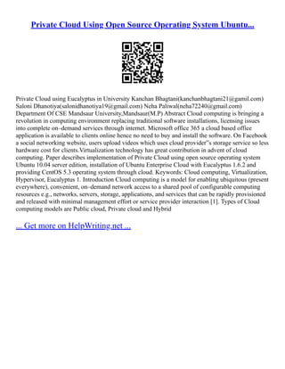 Private Cloud Using Open Source Operating System Ubuntu...
Private Cloud using Eucalyptus in University Kanchan Bhagtani(kanchanbhagtani21@gamil.com)
Saloni Dhanotiya(salonidhanotiya19@gmail.com) Neha Paliwal(neha72240@gmail.com)
Department Of CSE Mandsaur University,Mandsaur(M.P) Abstract Cloud computing is bringing a
revolution in computing environment replacing traditional software installations, licensing issues
into complete on–demand services through internet. Microsoft office 365 a cloud based office
application is available to clients online hence no need to buy and install the software. On Facebook
a social networking website, users upload videos which uses cloud provider‟s storage service so less
hardware cost for clients.Virtualization technology has great contribution in advent of cloud
computing. Paper describes implementation of Private Cloud using open source operating system
Ubuntu 10.04 server edition, installation of Ubuntu Enterprise Cloud with Eucalyptus 1.6.2 and
providing CentOS 5.3 operating system through cloud. Keywords: Cloud computing, Virtualization,
Hypervisor, Eucalyptus 1. Introduction Cloud computing is a model for enabling ubiquitous (present
everywhere), convenient, on–demand network access to a shared pool of configurable computing
resources e.g., networks, servers, storage, applications, and services that can be rapidly provisioned
and released with minimal management effort or service provider interaction [1]. Types of Cloud
computing models are Public cloud, Private cloud and Hybrid
... Get more on HelpWriting.net ...
 