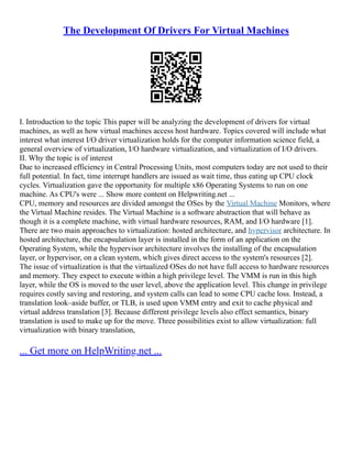 The Development Of Drivers For Virtual Machines
I. Introduction to the topic This paper will be analyzing the development of drivers for virtual
machines, as well as how virtual machines access host hardware. Topics covered will include what
interest what interest I/O driver virtualization holds for the computer information science field, a
general overview of virtualization, I/O hardware virtualization, and virtualization of I/O drivers.
II. Why the topic is of interest
Due to increased efficiency in Central Processing Units, most computers today are not used to their
full potential. In fact, time interrupt handlers are issued as wait time, thus eating up CPU clock
cycles. Virtualization gave the opportunity for multiple x86 Operating Systems to run on one
machine. As CPU's were ... Show more content on Helpwriting.net ...
CPU, memory and resources are divided amongst the OSes by the Virtual Machine Monitors, where
the Virtual Machine resides. The Virtual Machine is a software abstraction that will behave as
though it is a complete machine, with virtual hardware resources, RAM, and I/O hardware [1].
There are two main approaches to virtualization: hosted architecture, and hypervisor architecture. In
hosted architecture, the encapsulation layer is installed in the form of an application on the
Operating System, while the hypervisor architecture involves the installing of the encapsulation
layer, or hypervisor, on a clean system, which gives direct access to the system's resources [2].
The issue of virtualization is that the virtualized OSes do not have full access to hardware resources
and memory. They expect to execute within a high privilege level. The VMM is run in this high
layer, while the OS is moved to the user level, above the application level. This change in privilege
requires costly saving and restoring, and system calls can lead to some CPU cache loss. Instead, a
translation look–aside buffer, or TLB, is used upon VMM entry and exit to cache physical and
virtual address translation [3]. Because different privilege levels also effect semantics, binary
translation is used to make up for the move. Three possibilities exist to allow virtualization: full
virtualization with binary translation,
... Get more on HelpWriting.net ...
 