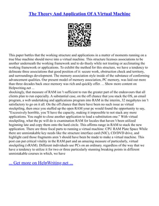 The Theory And Application Of A Virtual Machine
This paper battles that the working structure and applications in a matter of moments running on a
true blue machine should move into a virtual machine. This structure licenses associations to be
another underneath the working framework and to do thusly while not trusting or acclimating the
working framework or applications. To exhibit the method for this structure, we have a tendency to
delineate three associations that good position of it: secure work, obstruction check and territory,
and surroundings development. The memory association style inside of the substance of conforming
advancement qualities. Our present model of memory association, PC memory, was laid out more
than three decades back once memory was rich and quickly offer. ... Show more content on
Helpwriting.net ...
shockingly, that measure of RAM isn 't sufficient to run the greater part of the endeavours that all
clients plan to run especially. A substantial case, on the off chance that you stack the OS, an email
program, a web undertaking and applications program into RAM in the interim, 32 megabytes isn 't
satisfactory to go on it all. On the off chance that there have been no such issue as virtual
stockpiling, then once you stuffed up the open RAM your pc would found the opportunity to say,
"Excessively horrible, you 'll have the capacity, making it impossible to not stack any more
applications. You ought to close another application to load a substitution one." With virtual
stockpiling, what the pc will do is examination RAM for locales that haven 't been utilized
beginning late and copy them onto the hard circle. This affirms range in RAM to stack the new
application. There are three focal parts to running a virtual machine: CPU RAM Plate Space While
there are unmistakable key needs like the structure interface card (NIC), CD/DVD drive, and
highlight card those fragments aren 't should have been be made to make a virtual machine. This
post can put critical vitality in the RAM part and an amazing measure of particularly, virtual
stockpiling (vRAM). Different individuals use PCs on an ordinary. regardless of the way that we
have a tendency to utilize it for two or three particularly stunning breaking points in different
unmistakable courses in which, we have
... Get more on HelpWriting.net ...
 
