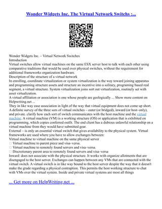 Wonder Widgets Inc. The Virtual Network Switchs :...
Wonder Widgets Inc. – Virtual Network Switches
Introduction
Virtual switches allow virtual machines on the same ESX server host to talk with each other using
comparative traditions that would be used over physical switches, without the requirement for
additional frameworks organization hardware.
Description of the structure of a virtual network
In enrolling, coordinate virtualization or system virtualization is the way toward joining apparatus
and programming structure assets and structure an incentive into a solitary, programing based real
segment, a virtual structure. System virtualization joins sort out virtualization, routinely set with
asset virtualization.
A virtual affiliation or association is one whose people are geologically ... Show more content on
Helpwriting.net ...
They in like way ease association in light of the way that virtual equipment does not come up short.
A definite survey of the three sors of virtual switches – outer (or bridged), inward (or host–only),
and private. clarify how each sort of switch communicates with the host machine and the virtual
machine. A virtual machine (VM) is a working structure (OS) or application that is exhibited on
programming, which copies conferred outfit. The end client has a dubious unlawful relationship on a
virtual machine from they would have submitted gear.
External – is only an essential virtual switch that gives availability to the physical system. Virtual
frameworks are used where you have to allow exchanges between:
Virtual machine to virtual machine on the same physical server
 Virtual machine to parent piece and visa–versa.
 Virtual machine to remotely found servers and visa–versa.
 Discretionary parent area to remotely found servers and visa–versa
Inward: does not associate with the physical structure. It works with organize allotments that are
disengaged to the host server. Exchanges can happen between any VMs that are connected with the
virtual switch. A virtual switch is in like way bound to the host server despite the way that it doesn't
make the grade regarding a physical contraption. This permits the host working structure to chat
with VMs over the virtual system. Inside and private virtual systems are most all things
... Get more on HelpWriting.net ...
 
