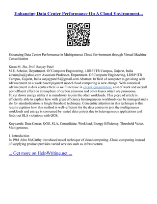 Enhancing Data Center Performance On A Cloud Environment...
Enhancing Data Center Performance in Multigeneous Cloud Environment through Virtual Machine
Consolidation
Kiran M. Jha, Prof. Sanjay Patel
M.E. Scholar, Department. Of Computer Engineering, LDRP ITR Campus, Gujarat, India
kiranmjha@yahoo.com Associate Professor, Department. Of Computer Engineering, LDRP ITR
Campus, Gujarat, India sanjaypatel54@gmail.com Abstract: In field of computer to get along with
advancement on a work based payment model cloud computing is new change. With canonical
advancement in data centres there is swift increase in energy consumption, cost of work and overall
post effluent effect on atmosphere of carbon emission and other Gases which are poisonous.
To cut down energy utility it is mandatory to join the other workloads. This piece of article is
efficiently able to explain how with great efficiency heterogeneous workloads can be managed and s
ale for standardization is Single threshold technique. Concentric attention in this technique is that
results explains how this method is well–efficient for the data centres to join the multigeneous
workloads and energy is consumed by varied data centres due to heterogeneous applications and
finds out SLA violations with QOS.
Keywords: Data Center, QOS, SLA, Consolidate, Workload, Energy Efficiency, Threshold Value,
Multigeneous.
1. Introduction
In 1961 John McCarthy introduced novel technique of cloud computing .Cloud computing instead
of supplying product provides varied services such as infrastructure,
... Get more on HelpWriting.net ...
 