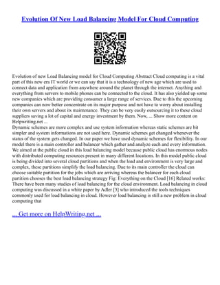 Evolution Of New Load Balancing Model For Cloud Computing
Evolution of new Load Balancing model for Cloud Computing Abstract Cloud computing is a vital
part of this new era IT world or we can say that it is a technology of new age which are used to
connect data and application from anywhere around the planet through the internet. Anything and
everything from servers to mobile phones can be connected to the cloud. It has also yielded up some
new companies which are providing consumer a large range of services. Due to this the upcoming
companies can now better concentrate on its major purpose and not have to worry about installing
their own servers and about its maintenance. They can be very easily outsourcing it to these cloud
suppliers saving a lot of capital and energy investment by them. Now, ... Show more content on
Helpwriting.net ...
Dynamic schemes are more complex and use system information whereas static schemes are bit
simpler and system informations are not used here. Dynamic schemes get changed whenever the
status of the system gets changed. In our paper we have used dynamic schemes for flexibility. In our
model there is a main controller and balancer which gather and analyze each and every information.
We aimed at the public cloud in this load balancing model because public cloud has enormous nodes
with distributed computing resources present in many different locations. In this model public cloud
is being divided into several cloud partitions and when the load and environment is very large and
complex, these partitions simplify the load balancing. Due to its main controller the cloud can
choose suitable partition for the jobs which are arriving whereas the balancer for each cloud
partition chooses the best load balancing strategy Fig: Everything on the Cloud [16] Related works:
There have been many studies of load balancing for the cloud environment. Load balancing in cloud
computing was discussed in a white paper by Adler [3] who introduced the tools techniques
commonly used for load balancing in cloud. However load balancing is still a new problem in cloud
computing that
... Get more on HelpWriting.net ...
 