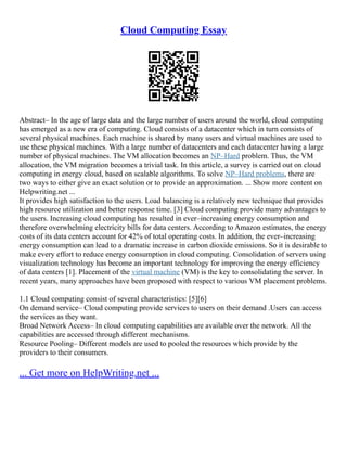 Cloud Computing Essay
Abstract– In the age of large data and the large number of users around the world, cloud computing
has emerged as a new era of computing. Cloud consists of a datacenter which in turn consists of
several physical machines. Each machine is shared by many users and virtual machines are used to
use these physical machines. With a large number of datacenters and each datacenter having a large
number of physical machines. The VM allocation becomes an NP–Hard problem. Thus, the VM
allocation, the VM migration becomes a trivial task. In this article, a survey is carried out on cloud
computing in energy cloud, based on scalable algorithms. To solve NP–Hard problems, there are
two ways to either give an exact solution or to provide an approximation. ... Show more content on
Helpwriting.net ...
It provides high satisfaction to the users. Load balancing is a relatively new technique that provides
high resource utilization and better response time. [3] Cloud computing provide many advantages to
the users. Increasing cloud computing has resulted in ever–increasing energy consumption and
therefore overwhelming electricity bills for data centers. According to Amazon estimates, the energy
costs of its data centers account for 42% of total operating costs. In addition, the ever–increasing
energy consumption can lead to a dramatic increase in carbon dioxide emissions. So it is desirable to
make every effort to reduce energy consumption in cloud computing. Consolidation of servers using
visualization technology has become an important technology for improving the energy efficiency
of data centers [1]. Placement of the virtual machine (VM) is the key to consolidating the server. In
recent years, many approaches have been proposed with respect to various VM placement problems.
1.1 Cloud computing consist of several characteristics: [5][6]
On demand service– Cloud computing provide services to users on their demand .Users can access
the services as they want.
Broad Network Access– In cloud computing capabilities are available over the network. All the
capabilities are accessed through different mechanisms.
Resource Pooling– Different models are used to pooled the resources which provide by the
providers to their consumers.
... Get more on HelpWriting.net ...
 