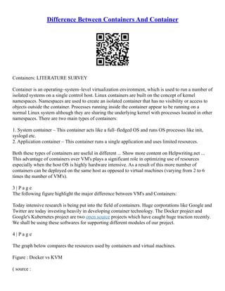 Difference Between Containers And Container
Containers: LITERATURE SURVEY
Container is an operating–system–level virtualization environment, which is used to run a number of
isolated systems on a single control host. Linux containers are built on the concept of kernel
namespaces. Namespaces are used to create an isolated container that has no visibility or access to
objects outside the container. Processes running inside the container appear to be running on a
normal Linux system although they are sharing the underlying kernel with processes located in other
namespaces. There are two main types of containers:
1. System container – This container acts like a full–fledged OS and runs OS processes like init,
syslogd etc.
2. Application container – This container runs a single application and uses limited resources.
Both these types of containers are useful in different ... Show more content on Helpwriting.net ...
This advantage of containers over VM's plays a significant role in optimizing use of resources
especially when the host OS is highly hardware intensive. As a result of this more number of
containers can be deployed on the same host as opposed to virtual machines (varying from 2 to 6
times the number of VM's).
3 | P a g e
The following figure highlight the major difference between VM's and Containers:
Today intensive research is being put into the field of containers. Huge corporations like Google and
Twitter are today investing heavily in developing container technology. The Docker project and
Google's Kubernetes project are two open source projects which have caught huge traction recently.
We shall be using these softwares for supporting different modules of our project.
4 | P a g e
The graph below compares the resources used by containers and virtual machines.
Figure : Docker vs KVM
( source :
 