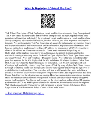 What Is Deploying A Virtual Machine?
Task 3 Short Description of Task Deploying a virtual machine from a template. Long Description of
Task A new virtual machine will be deployed from a template that has been prepared before. This
procedure will save time and simplify the creation of virtual machines as new virtual machines have
already configured with the virtual hardware, installed software, and other properties contained in a
template. Pre–Implementation Test Plan Ensure that all servers for infrastructure are running. Ensure
that a template is created and customization specification exists. Implementation Plan Open a web
browser on the client machine and type https://IP–address (or hostname of VCSA): 9443/vsphere–
client in the address bar. Enter user credentials ... Show more content on Helpwriting.net ...
Right–click on the machine, chose power on and then open the console to make sure that the
machine is running without any issues. Backout Plan Open vSphere Web Client. Open Home menu
and select vCenter – VMs and Templates – Datacenter_name – VM_folder and expand the folder
pane that was used for the VM. Right–click the VM and choose All vCenter Actions – Delete from
Disk. Click Yes. Check the Recent Tasks pane for completion. Task 4 Short Description of Task
Creating a high availability cluster. Long Description of Task By using vSphere Web Client, create a
new high availability cluster that enables ESXi hosts to work together and provide the high level of
availability for virtual machines. That procedure will able to add hosts in the cluster and allow to
minimize the amount of downtime when system components will fail. Pre–Implementation Test Plan
Ensure that all servers for infrastructure are running. Hosts have access to the same storage location.
Hosts have identical virtual network configuration. All hosts can resolve each other by using DNS
names. Implementation Plan Open a web browser on the client machine and type https://IP–address
(or hostname of VCSA): 9443/vsphere–client in the address bar. Enter user credentials for vSphere
Web Client connection to vCenter Server with permission to create vSphere HA clusters. Click
Login button. Click Home menu. Select vCenter – Hosts and Clusters.
... Get more on HelpWriting.net ...
 