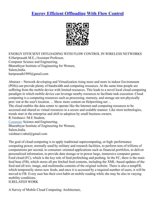 Energy Efficient Offloading With Flow Control
ENERGY EFFICIENT OFFLOADING WITH FLOW CONTROL IN WIRELESS NETWORKS
S.Hariprasath M.E.,/Assistant Professor,
Computer Science and Engineering,
Bharathiyar Institute of Engineering for Women,
Salem,India.
hariprasath1989@gmail.com
Abstract – Network developing and Virtualization rising more and more in indoor Environment
(POIs) can provide plenty of bandwidth and computing resources. At the same time people are
suffering from the mobile device with limited resources. This leads to a novel local cloud computing
paradigm in which mobile device can leverage nearby resources to facilitate task execution. Cloud
computing is a computing resources such as processing, memory, and storage are not physically
pres¬ent at the user's location. ... Show more content on Helpwriting.net ...
The cloud enables the data center to operate like the Internet and computing resources to be
accessed and shared as virtual resources in a secure and scalable manner. Like most technologies,
trends start in the enterprise and shift to adoption by small business owners.
R.Vaishnavi /M.E Student,
Computer Science and Engineering,
Bharathiyar Institute of Engineering for Women,
Salem,India.
vaishnavi.rahul@gmail.com
The goal of cloud computing is to apply traditional supercomputing, or high–performance
computing power, normally used by military and research facilities, to perform tens of trillions of
computations per second, in consumer–oriented applications such as financial portfolios, to deliver
personalized information, to provide data storage or to power large, immersive computer games.
Feed cloud (FC), which is the key role of feed prefetching and pushing. In the FC, there is the main
feed base (FB), which stores all pre fetched feed contents, including the XML–based updates of the
feed and all text, image, and multimedia contents of the original website. There is also a tempFB,
which temporarily stores new feeds, and once it is accessed by a required number of users, it will be
moved to FB. Every user has their own habit on mobile reading while she may be also in varying
mobility conditions.
II.RELATED WORK
A Survey of Mobile Cloud Computing: Architecture,
 