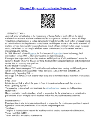 Microsoft Hyper-v Virtualization System Essay
1. INTRODUCTION:–
As we all know virtualization is the requirement of future. We have evolved from the age of
traditional environment to virtual environment.We have grown accustomed to almost all things
virtual from virtual memory to virtual networks to virtual storage.The most widely leveraged benefit
of virtualization technology is server consolidation, enabling one server to take on the workloads of
multiple servers. For example, by consolidating a branch office's print server, fax server, exchange
server, and web server on a single windows server, businesses reduce the costs of hardware,
maintenance, and staffing.
In 2008, Microsoft released hyper–v, its first bare–metal hypervisor–based technology, built
intowindows server 2008. ... Show more content on Helpwriting.net ...
Parent partition requests the hypervisor to create a child partition. Child partition can't access the
resources directly whenever it needs anything it is routed through parent partition and child partition
are not able to create any new partition.
Cluster Shared Volume (CSV) :–
Hyper visor has the concept of CSV which allows virtual machines running on different hyper–v
servers to simultaneously access their virtual hard disks (VHD) stored on a shared LUN.
Dynamically Expanding Disk :–
It is a type of VHD disk which expand when more data is stored in it but do not shrink when data is
deleted.
Fixed Disk :–
It is the type of disk in which the space is fixed. it doesn't matter how much data you store.
Guest Operating System :–
The operating system which operates inside the virtual machine running on child partition.
Hypervisor :–
Hypervisor is the virtualization layer which is responsible for the virtualization. a virtualization
platform that allows multiple virtual machines to run on a physical host at the same time
Parent Partition :–
Parent partition is also known as root partition.it is responsible for creating new partition.it request
hypervisor create new partition and it can only be one parent partition
Templates :–
Template is like the master copy of the machine which is used to create new virtual machines.
Virtual Hard Disk (VHD) :–
Virtual hard disks are used to store the data
 