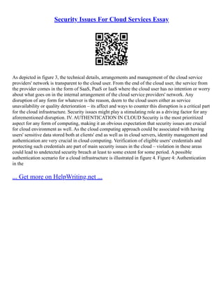 Security Issues For Cloud Services Essay
As depicted in figure 3, the technical details, arrangements and management of the cloud service
providers' network is transparent to the cloud user. From the end of the cloud user, the service from
the provider comes in the form of SaaS, PaaS or IaaS where the cloud user has no intention or worry
about what goes on in the internal arrangement of the cloud service providers' network. Any
disruption of any form for whatever is the reason, deem to the cloud users either as service
unavailability or quality deterioration – its affect and ways to counter this disruption is a critical part
for the cloud infrastructure. Security issues might play a stimulating role as a driving factor for any
aforementioned disruption. IV. AUTHENTICATION IN CLOUD Security is the most prioritized
aspect for any form of computing, making it an obvious expectation that security issues are crucial
for cloud environment as well. As the cloud computing approach could be associated with having
users' sensitive data stored both at clients' end as well as in cloud servers, identity management and
authentication are very crucial in cloud computing. Verification of eligible users' credentials and
protecting such credentials are part of main security issues in the cloud – violation in these areas
could lead to undetected security breach at least to some extent for some period. A possible
authentication scenario for a cloud infrastructure is illustrated in figure 4. Figure 4: Authentication
in the
... Get more on HelpWriting.net ...
 