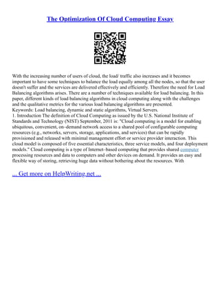 The Optimization Of Cloud Computing Essay
With the increasing number of users of cloud, the load/ traffic also increases and it becomes
important to have some techniques to balance the load equally among all the nodes, so that the user
doesn't suffer and the services are delivered effectively and efficiently. Therefore the need for Load
Balancing algorithms arises. There are a number of techniques available for load balancing. In this
paper, different kinds of load balancing algorithms in cloud computing along with the challenges
and the qualitative metrics for the various load balancing algorithms are presented.
Keywords: Load balancing, dynamic and static algorithms, Virtual Servers.
1. Introduction The definition of Cloud Computing as issued by the U.S. National Institute of
Standards and Technology (NIST) September, 2011 is: "Cloud computing is a model for enabling
ubiquitous, convenient, on–demand network access to a shared pool of configurable computing
resources (e.g., networks, servers, storage, applications, and services) that can be rapidly
provisioned and released with minimal management effort or service provider interaction. This
cloud model is composed of five essential characteristics, three service models, and four deployment
models." Cloud computing is a type of Internet–based computing that provides shared computer
processing resources and data to computers and other devices on demand. It provides an easy and
flexible way of storing, retrieving huge data without bothering about the resources. With
... Get more on HelpWriting.net ...
 