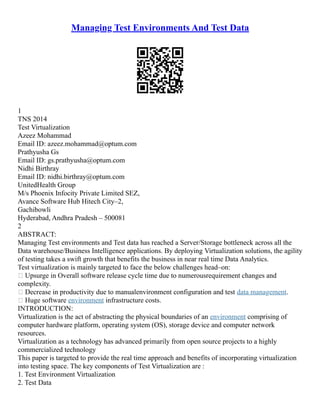 Managing Test Environments And Test Data
1
TNS 2014
Test Virtualization
Azeez Mohammad
Email ID: azeez.mohammad@optum.com
Prathyusha Gs
Email ID: gs.prathyusha@optum.com
Nidhi Birthray
Email ID: nidhi.birthray@optum.com
UnitedHealth Group
M/s Phoenix Infocity Private Limited SEZ,
Avance Software Hub Hitech City–2,
Gachibowli
Hyderabad, Andhra Pradesh – 500081
2
ABSTRACT:
Managing Test environments and Test data has reached a Server/Storage bottleneck across all the
Data warehouse/Business Intelligence applications. By deploying Virtualization solutions, the agility
of testing takes a swift growth that benefits the business in near real time Data Analytics.
Test virtualization is mainly targeted to face the below challenges head–on:
 Upsurge in Overall software release cycle time due to numerousrequirement changes and
complexity.
 Decrease in productivity due to manualenvironment configuration and test data management.
 Huge software environment infrastructure costs.
INTRODUCTION:
Virtualization is the act of abstracting the physical boundaries of an environment comprising of
computer hardware platform, operating system (OS), storage device and computer network
resources.
Virtualization as a technology has advanced primarily from open source projects to a highly
commercialized technology
This paper is targeted to provide the real time approach and benefits of incorporating virtualization
into testing space. The key components of Test Virtualization are :
1. Test Environment Virtualization
2. Test Data
 