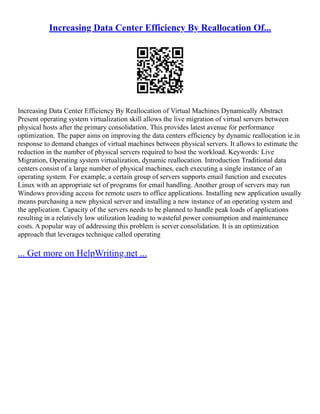 Increasing Data Center Efficiency By Reallocation Of...
Increasing Data Center Efficiency By Reallocation of Virtual Machines Dynamically Abstract
Present operating system virtualization skill allows the live migration of virtual servers between
physical hosts after the primary consolidation. This provides latest avenue for performance
optimization. The paper aims on improving the data centers efficiency by dynamic reallocation ie.in
response to demand changes of virtual machines between physical servers. It allows to estimate the
reduction in the number of physical servers required to host the workload. Keywords: Live
Migration, Operating system virtualization, dynamic reallocation. Introduction Traditional data
centers consist of a large number of physical machines, each executing a single instance of an
operating system. For example, a certain group of servers supports email function and executes
Linux with an appropriate set of programs for email handling. Another group of servers may run
Windows providing access for remote users to office applications. Installing new application usually
means purchasing a new physical server and installing a new instance of an operating system and
the application. Capacity of the servers needs to be planned to handle peak loads of applications
resulting in a relatively low utilization leading to wasteful power consumption and maintenance
costs. A popular way of addressing this problem is server consolidation. It is an optimization
approach that leverages technique called operating
... Get more on HelpWriting.net ...
 
