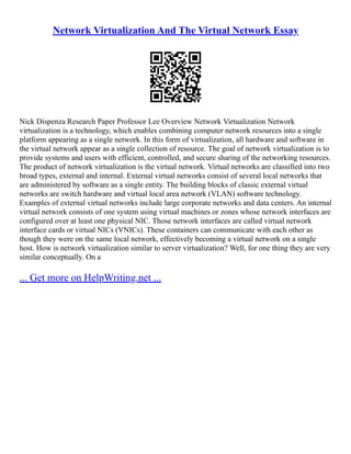 Network Virtualization And The Virtual Network Essay
Nick Dispenza Research Paper Professor Lee Overview Network Virtualization Network
virtualization is a technology, which enables combining computer network resources into a single
platform appearing as a single network. In this form of virtualization, all hardware and software in
the virtual network appear as a single collection of resource. The goal of network virtualization is to
provide systems and users with efficient, controlled, and secure sharing of the networking resources.
The product of network virtualization is the virtual network. Virtual networks are classified into two
broad types, external and internal. External virtual networks consist of several local networks that
are administered by software as a single entity. The building blocks of classic external virtual
networks are switch hardware and virtual local area network (VLAN) software technology.
Examples of external virtual networks include large corporate networks and data centers. An internal
virtual network consists of one system using virtual machines or zones whose network interfaces are
configured over at least one physical NIC. Those network interfaces are called virtual network
interface cards or virtual NICs (VNICs). These containers can communicate with each other as
though they were on the same local network, effectively becoming a virtual network on a single
host. How is network virtualization similar to server virtualization? Well, for one thing they are very
similar conceptually. On a
... Get more on HelpWriting.net ...
 