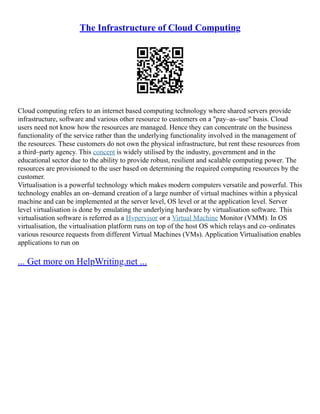 The Infrastructure of Cloud Computing
Cloud computing refers to an internet based computing technology where shared servers provide
infrastructure, software and various other resource to customers on a "pay–as–use" basis. Cloud
users need not know how the resources are managed. Hence they can concentrate on the business
functionality of the service rather than the underlying functionality involved in the management of
the resources. These customers do not own the physical infrastructure, but rent these resources from
a third–party agency. This concept is widely utilised by the industry, government and in the
educational sector due to the ability to provide robust, resilient and scalable computing power. The
resources are provisioned to the user based on determining the required computing resources by the
customer.
Virtualisation is a powerful technology which makes modern computers versatile and powerful. This
technology enables an on–demand creation of a large number of virtual machines within a physical
machine and can be implemented at the server level, OS level or at the application level. Server
level virtualisation is done by emulating the underlying hardware by virtualisation software. This
virtualisation software is referred as a Hypervisor or a Virtual Machine Monitor (VMM). In OS
virtualisation, the virtualisation platform runs on top of the host OS which relays and co–ordinates
various resource requests from different Virtual Machines (VMs). Application Virtualisation enables
applications to run on
... Get more on HelpWriting.net ...
 
