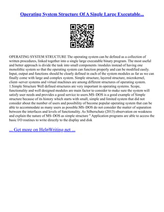 Operating System Structure Of A Single Large Executable...
OPERATING SYSTEM STRUCTURE The operating system can be defined as a collection of
written procedures, linked together into a single large executable binary program. The most useful
and better approach is divide the task into small components /modules instead of having one
monolithic system so that the operating system can function properly and can be modified easily.
Input, output and functions should be clearly defined in each of the system modules as far as we can
finally come with large and complex system. Simple structure, layered structure, microkernel,
client–server systems and virtual machines are among different structures of operating system.
1.Simple Structure Well defined structures are very important in operating systems. Scope,
functionality and well designed modules are main factor to consider to make sure the system will
satisfy user needs and provides a good service to users.MS–DOS is a good example of Simple
structure because of its history which starts with small, simple and limited system that did not
consider about the number of users and possibility of become popular operating system that can be
able to accommodate as many users as possible.MS–DOS do not consider the matter of separation
between the interfaces and levels of functionality. As Silberschatz (2013) observation on weakness
and explain the nature of MS–DOS as simple structure " Application programs are able to access the
basic I/O routines to write directly to the display and disk
... Get more on HelpWriting.net ...
 