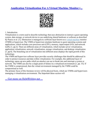 Application Virtualization For A Virtual Machine Monitor (...
1. Introduction
Virtualization is a term used to describe technology that uses abstraction to instruct a guest operating
system, data storage, or network device to use underlying shared hardware or software as described
by Pearce et al. [1]. Abstraction is managed at a software layer known as a virtual machine monitor
(VMM) or hypervisor. The VMM or hypervisor emulates hardware to guest operating systems and
applications, which includes core processor unit (CPU), memory, input/output (I/O), and network
traffic [1, pp.2]. There are different areas of virtualization, which include server virtualization,
application virtualization, network virtualization, storage virtualization, and desktop virtualization
[1, pp.8]. The branching out of virtualization into different areas displays the rapid growth of this
technology.
The VMM and hypervisor software layer provides security challenges that should be addressed in
order to protect resources and data within virtualization. For example, this additional layer of
technology opens up new paths which an attacker can use to break into and interrupt a system or
network. The VMM can also be a single point of failure in a virtualized environment [1, pp. 33]. If
the VMM is compromised, then the virtual environment managed by the VMM could be
compromised as well.
The primary focus of this literature review will be physical hosts, which are VMMs and hypervisors
managing a virtualization environment. The Important Ideas section will
... Get more on HelpWriting.net ...
 