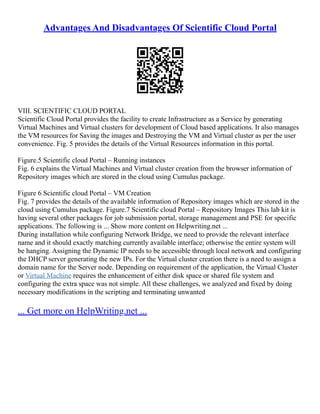 Advantages And Disadvantages Of Scientific Cloud Portal
VIII. SCIENTIFIC CLOUD PORTAL
Scientific Cloud Portal provides the facility to create Infrastructure as a Service by generating
Virtual Machines and Virtual clusters for development of Cloud based applications. It also manages
the VM resources for Saving the images and Destroying the VM and Virtual cluster as per the user
convenience. Fig. 5 provides the details of the Virtual Resources information in this portal.
Figure.5 Scientific cloud Portal – Running instances
Fig. 6 explains the Virtual Machines and Virtual cluster creation from the browser information of
Repository images which are stored in the cloud using Cumulus package.
Figure 6 Scientific cloud Portal – VM Creation
Fig. 7 provides the details of the available information of Repository images which are stored in the
cloud using Cumulus package. Figure.7 Scientific cloud Portal – Repository Images This lab kit is
having several other packages for job submission portal, storage management and PSE for specific
applications. The following is ... Show more content on Helpwriting.net ...
During installation while configuring Network Bridge, we need to provide the relevant interface
name and it should exactly matching currently available interface; otherwise the entire system will
be hanging. Assigning the Dynamic IP needs to be accessible through local network and configuring
the DHCP server generating the new IPs. For the Virtual cluster creation there is a need to assign a
domain name for the Server node. Depending on requirement of the application, the Virtual Cluster
or Virtual Machine requires the enhancement of either disk space or shared file system and
configuring the extra space was not simple. All these challenges, we analyzed and fixed by doing
necessary modifications in the scripting and terminating unwanted
... Get more on HelpWriting.net ...
 