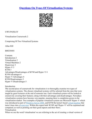 Questions On Types Of Virtualisation Systems
UWS PAISLEY
Virtualisation Coursework 2
Comprising Of Two Virtualized Systems
Allan Hill
B00258481
Contents
Introduction 2
Virtualisation 2
Virtual Machines 2
Hypervisor 3
Hyper–V 3
KVM 3
Advantages/Disadvantages of KVM and Hyper–V 4
KVM Advantages 4
Hyper–V Advantages 4
KVM Disadvantages 5
Hyper–V Disadvantages 5
Introduction
The second piece of coursework for virtualization is to thoroughly examine two types of
virtualisation systems. The chosen virtualised systems will be selected from the ones that were
taught by guest lecturers at the end of semester one. Each virtualised system will be looked at
extensively covering their features; along with their advantages and disadvantages. Nowadays
virtualisation systems have become very popular, meaning there is completion grown in the
virtualisation market. Two examples of popular virtualised systems are Microsoft 'Hyper–V which
was introduced as part of Windows Server 2008, and KVM the kernel–based virtual machine that
turns Linux into a hypervisor. Within this report both 'KVM' and 'Hyper–V' will be explained and
compared; as well as pointing out their good aspects and their flaws.
Virtualisation
When we use the word 'virtualisation' we are referring to the act of creating a virtual version of
 