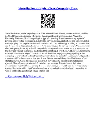 Virtualization Analysis : Cloud Computing Essay
Virtualization in Cloud Computing MAY, 2016 Ahmed Essam, Ahmed Khalifa and Anas Ibrahim
26,30,64 Communications and Electronics Department Faculty of Engineering, Alexandria
University Abstract – Cloud computing is a type of computing that relies on sharing a pool of
physical and/or virtual resources (e.g., networks, servers, storage, applications and services), rather
than deploying local or personal hardware and software. This technology is mainly service oriented
and focuses on cost reduction, hardware reduction and pay just for service concept. Virtualization in
cloud computing is making a virtual image of the storage devices servers or network resources so
that they can be used on multiple machines at the same time. I. INTRODUCTION Cloud computing
means on demand delivery of IT resources via the internet with pay–as–you–go pricing. Cloud
computing is a virtualization based technology that reduces the cost of IT infrastructure. It provides
a solution of IT infrastructure at low cost. It also focuses on maximizing the effectiveness of the
shared resources. Cloud resources are usually not only shared by multiple users but are also
dynamically reallocated per demand. A cloud service has three distinct characteristics that
differentiate it from traditional hosting. It is sold on demand, it is scalable and the service is fully
managed by the provider. Significant innovations in virtualization and distributed computing, as
well as improved access to high–speed Internet and
... Get more on HelpWriting.net ...
 