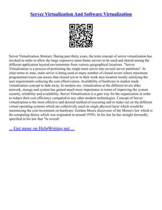 Server Virtualization And Software Virtualization
Server Virtualization Abstract: During past thirty years, the term concept of server virtualization has
invoked in order to allow the large expensive main frame servers to be used and shared among the
different application layered environments from various geographical locations. "Server
Virtualization is a process of portioning the single main server into several server partitions". In
clear terms to state, main server is being used as many number of cloned severs where maximum
programmers/users can access that cloned server in their work area location locally satisfying the
user requirements reducing the cost effectiveness. Availability of hardware in market made
virtualization concept to fade away. In modern era, virtualization at the different levels alike
network, storage and system has gained much more importance in terms of improving the system
security, reliability and availability. Server Virtualization is a gate way for the organization in order
to reduce their cost efficiency compared to any other modern technologies. Concept of Server
virtualization is the most effective and desired method of executing and to make run on the different
virtual operating systems which are collectively used on single physical layer which would be
maximizing the cost investment on hardware. Gordon Moore discoverer of the Moore's law which is
the computing theory which was originated in around 1970's .In his law he has straight forwardly
specified in his law that "In overall
... Get more on HelpWriting.net ...
 