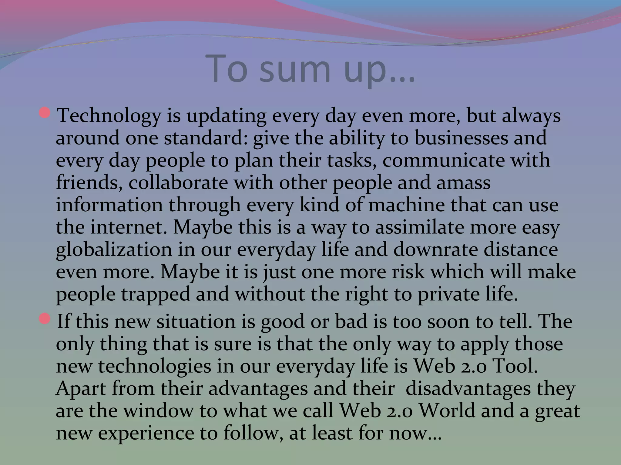 To sum up…
Technology is updating every day even more, but always
around one standard: give the ability to businesses and
every day people to plan their tasks, communicate with
friends, collaborate with other people and amass
information through every kind of machine that can use
the internet. Maybe this is a way to assimilate more easy
globalization in our everyday life and downrate distance
even more. Maybe it is just one more risk which will make
people trapped and without the right to private life.
If this new situation is good or bad is too soon to tell. The
only thing that is sure is that the only way to apply those
new technologies in our everyday life is Web 2.0 Tool.
Apart from their advantages and their disadvantages they
are the window to what we call Web 2.0 World and a great
new experience to follow, at least for now…
 