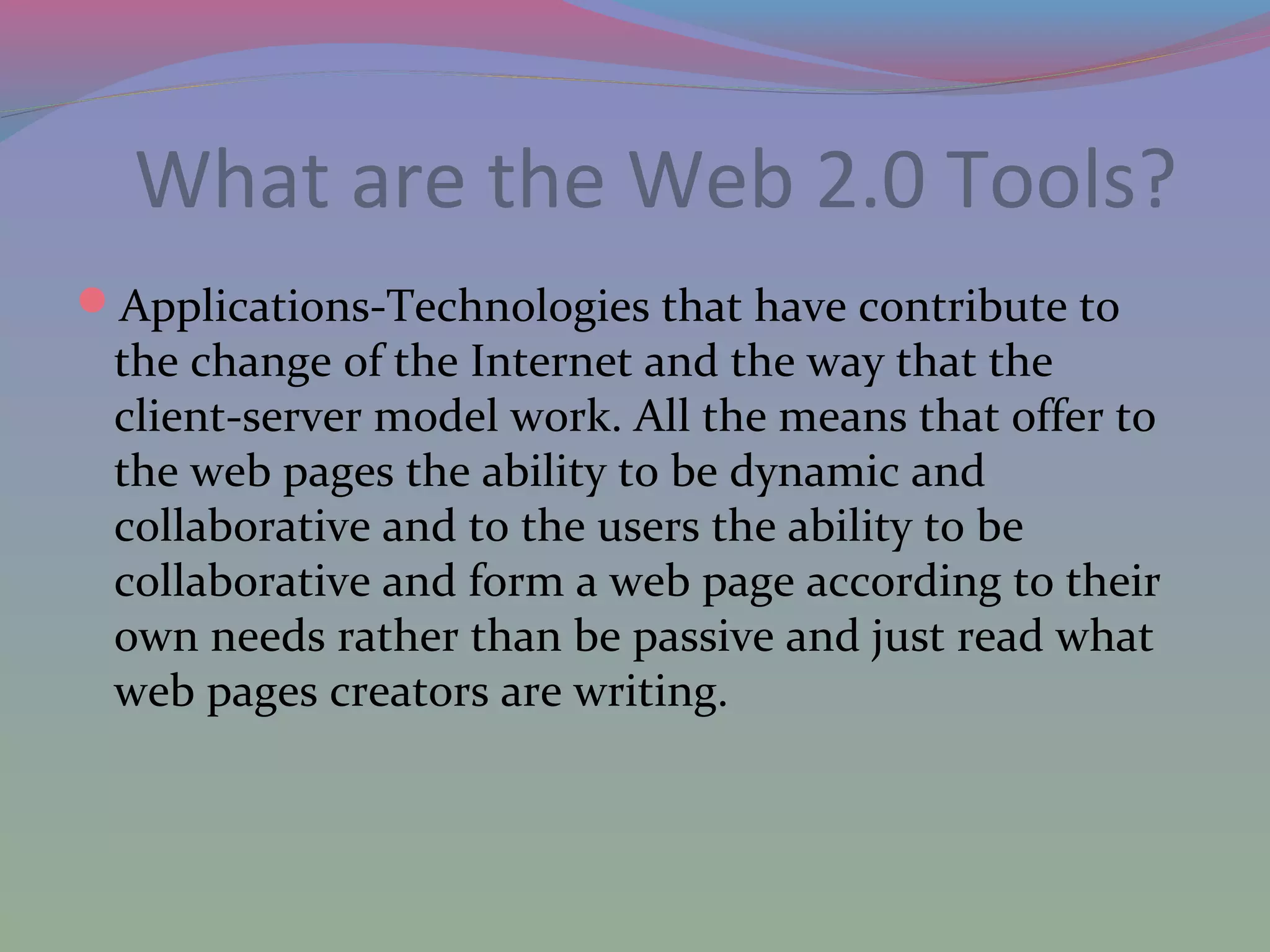 What are the Web 2.0 Tools?
Applications-Technologies that have contribute to
the change of the Internet and the way that the
client-server model work. All the means that offer to
the web pages the ability to be dynamic and
collaborative and to the users the ability to be
collaborative and form a web page according to their
own needs rather than be passive and just read what
web pages creators are writing.
 