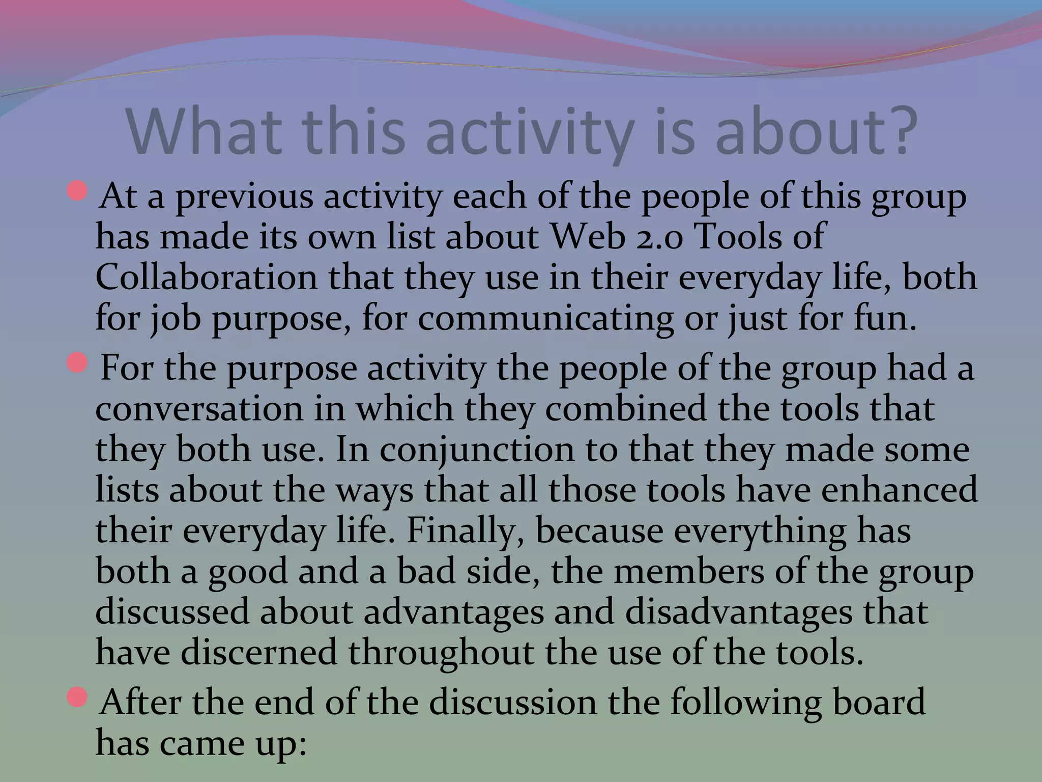 What this activity is about?
At a previous activity each of the people of this group
has made its own list about Web 2.0 Tools of
Collaboration that they use in their everyday life, both
for job purpose, for communicating or just for fun.
For the purpose activity the people of the group had a
conversation in which they combined the tools that
they both use. In conjunction to that they made some
lists about the ways that all those tools have enhanced
their everyday life. Finally, because everything has
both a good and a bad side, the members of the group
discussed about advantages and disadvantages that
have discerned throughout the use of the tools.
After the end of the discussion the following board
has came up:
 