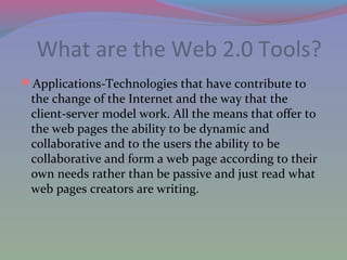 What are the Web 2.0 Tools?
Applications-Technologies that have contribute to
the change of the Internet and the way that the
client-server model work. All the means that offer to
the web pages the ability to be dynamic and
collaborative and to the users the ability to be
collaborative and form a web page according to their
own needs rather than be passive and just read what
web pages creators are writing.
 