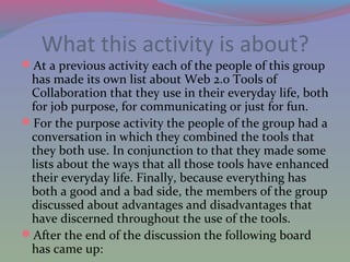 What this activity is about?
At a previous activity each of the people of this group
has made its own list about Web 2.0 Tools of
Collaboration that they use in their everyday life, both
for job purpose, for communicating or just for fun.
For the purpose activity the people of the group had a
conversation in which they combined the tools that
they both use. In conjunction to that they made some
lists about the ways that all those tools have enhanced
their everyday life. Finally, because everything has
both a good and a bad side, the members of the group
discussed about advantages and disadvantages that
have discerned throughout the use of the tools.
After the end of the discussion the following board
has came up:
 