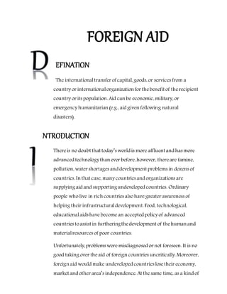 FOREIGN AID
EFINATION
The internationaltransfer of capital, goods, or services from a
country or internationalorganizationfor thebenefit of therecipient
country or its population. Aid can be economic, military, or
emergency humanitarian (e.g., aid given following natural
disasters).
NTRODUCTION
Thereis no doubt that today’s world is more affluent and has more
advanced technologythan ever before,however, thereare famine,
pollution, water shortages and development problems in dozens of
countries. In that case, many countries and organizations are
supplying aid and supportingundeveloped countries. Ordinary
people who live in rich countries alsohave greater awareness of
helping their infrastructuraldevelopment. Food, technological,
educationalaids have become an accepted policy of advanced
countries toassist in furtheringthedevelopment of thehuman and
materialresources of poor countries.
Unfortunately,problems were misdiagnosed or not foreseen. It is no
good taking over theaid of foreign countries uncritically. Moreover,
foreign aid would make undeveloped countries losetheir economy,
market and other area’s independence. At thesame time, as a kind of
 