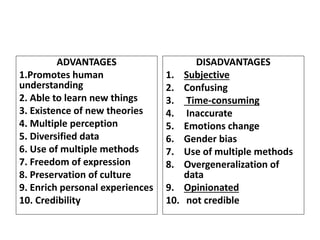 ADVANTAGES
1.Promotes human
understanding
2. Able to learn new things
3. Existence of new theories
4. Multiple perception
5. Diversified data
6. Use of multiple methods
7. Freedom of expression
8. Preservation of culture
9. Enrich personal experiences
10. Credibility
DISADVANTAGES
1. Subjective
2. Confusing
3. Time-consuming
4. Inaccurate
5. Emotions change
6. Gender bias
7. Use of multiple methods
8. Overgeneralization of
data
9. Opinionated
10. not credible
 