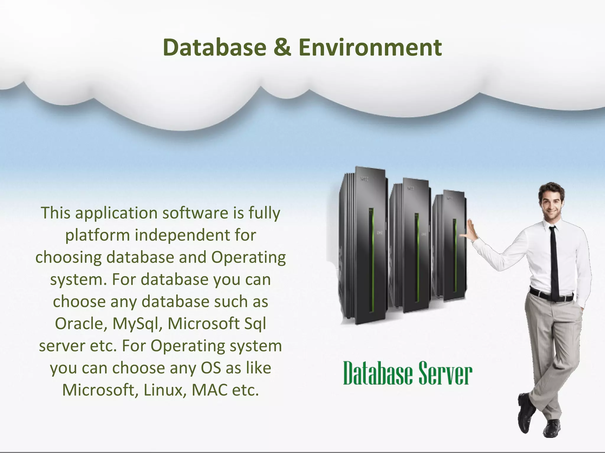 This application software is fully
platform independent for
choosing database and Operating
system. For database you can
choose any database such as
Oracle, MySql, Microsoft Sql
server etc. For Operating system
you can choose any OS as like
Microsoft, Linux, MAC etc.
Database & Environment
 