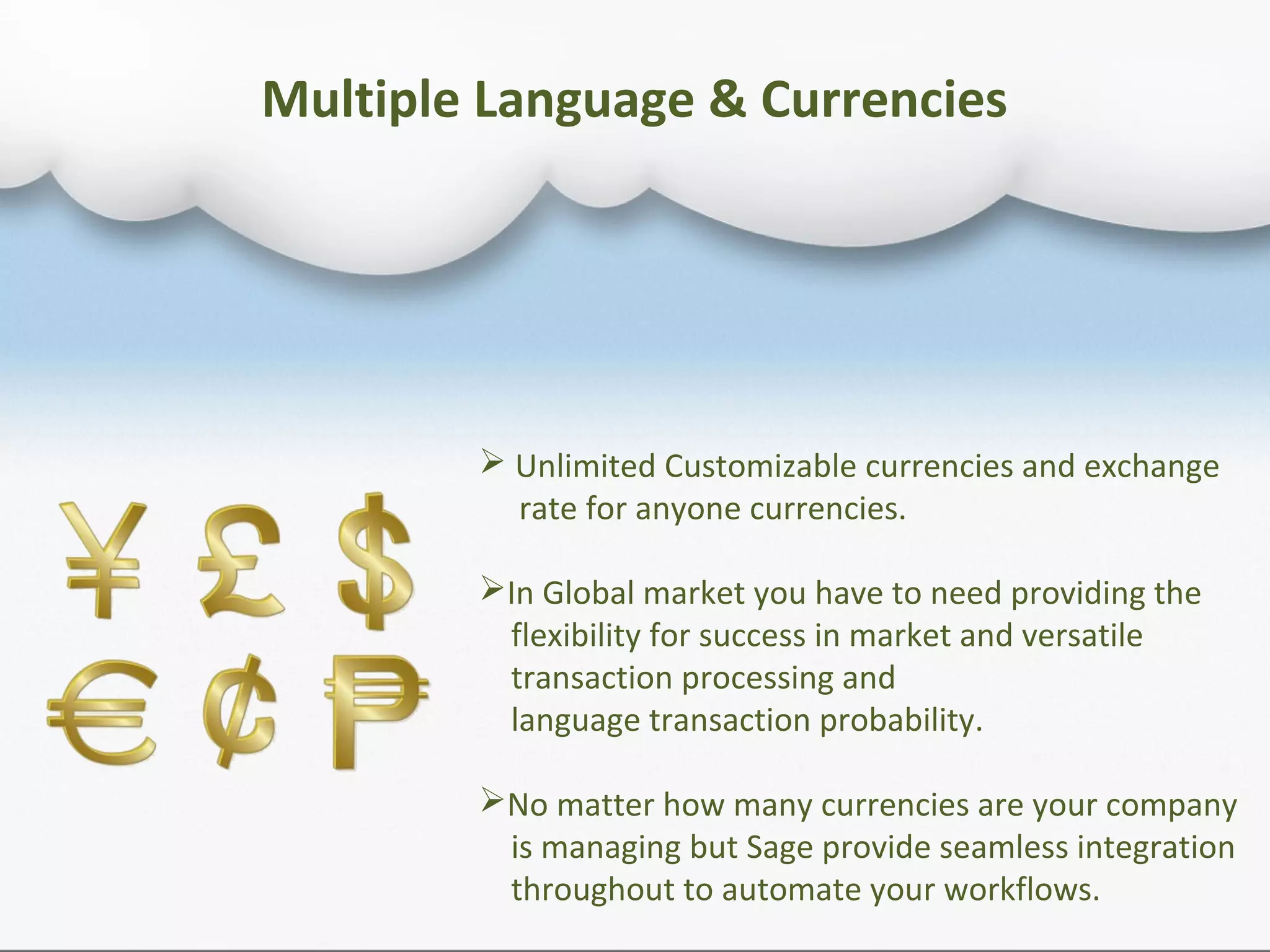 Multiple Language & Currencies
 Unlimited Customizable currencies and exchange
rate for anyone currencies.
In Global market you have to need providing the
flexibility for success in market and versatile
transaction processing and
language transaction probability.
No matter how many currencies are your company
is managing but Sage provide seamless integration
throughout to automate your workflows.
 