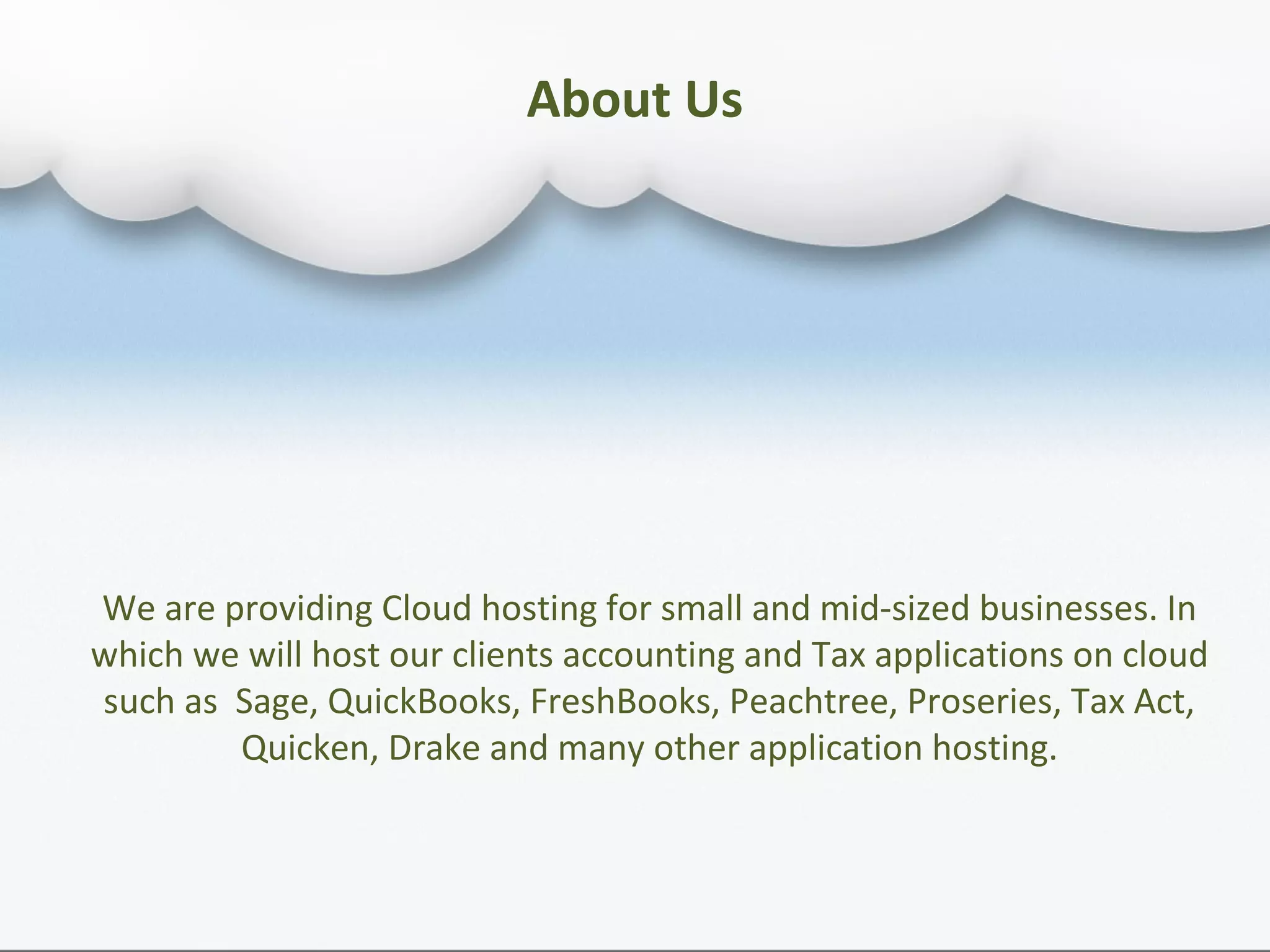 About Us
We are providing Cloud hosting for small and mid-sized businesses. In
which we will host our clients accounting and Tax applications on cloud
such as Sage, QuickBooks, FreshBooks, Peachtree, Proseries, Tax Act,
Quicken, Drake and many other application hosting.
 