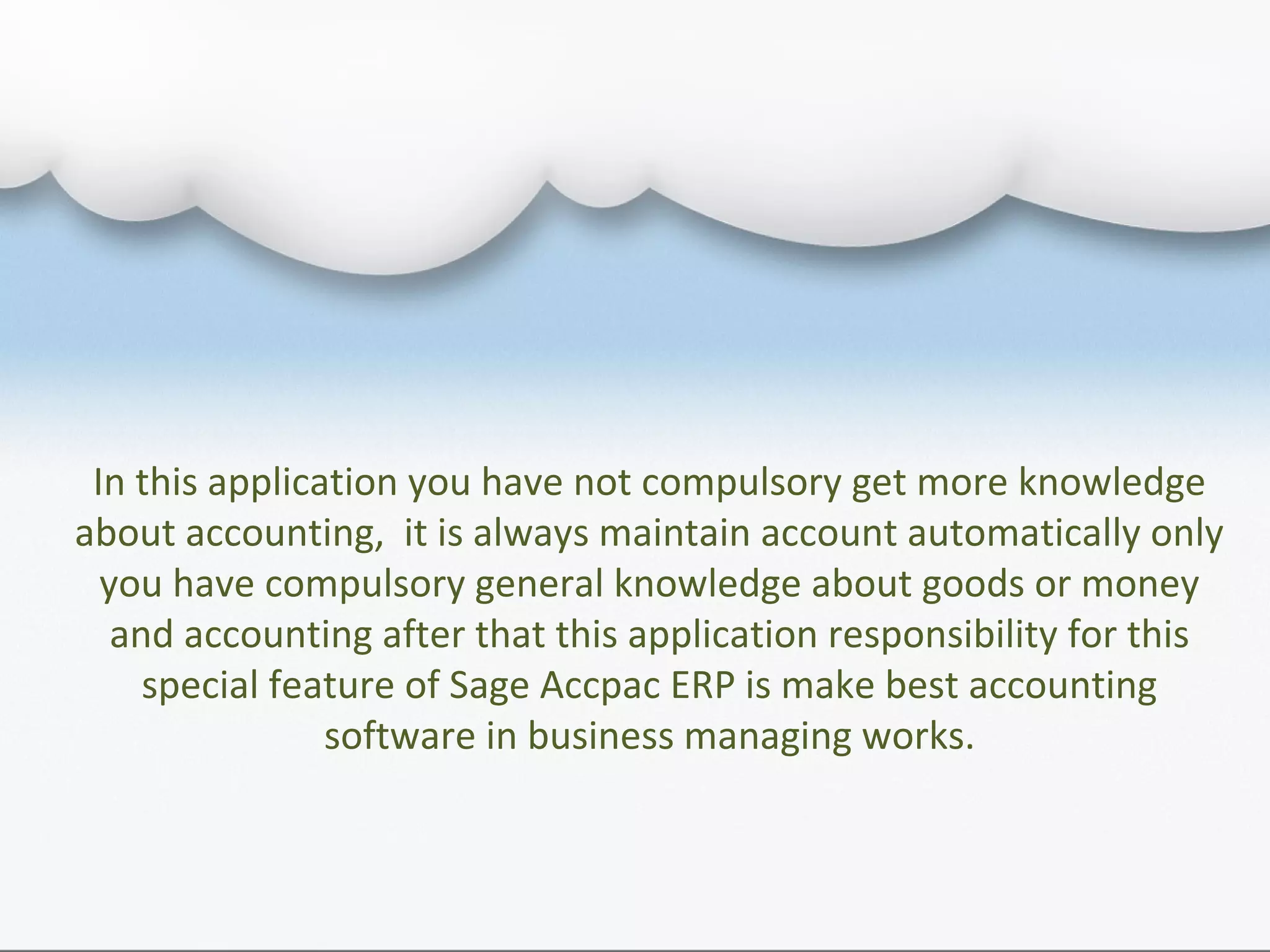 In this application you have not compulsory get more knowledge
about accounting, it is always maintain account automatically only
you have compulsory general knowledge about goods or money
and accounting after that this application responsibility for this
special feature of Sage Accpac ERP is make best accounting
software in business managing works.
 