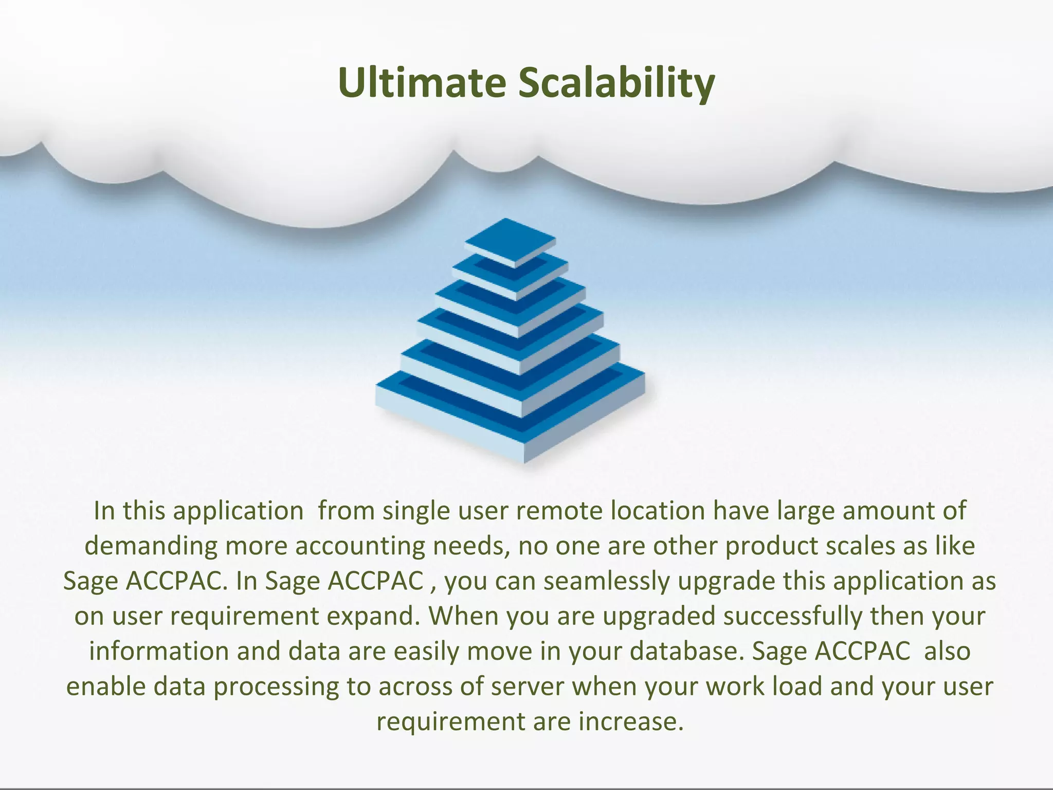 Ultimate Scalability
In this application from single user remote location have large amount of
demanding more accounting needs, no one are other product scales as like
Sage ACCPAC. In Sage ACCPAC , you can seamlessly upgrade this application as
on user requirement expand. When you are upgraded successfully then your
information and data are easily move in your database. Sage ACCPAC also
enable data processing to across of server when your work load and your user
requirement are increase.
 