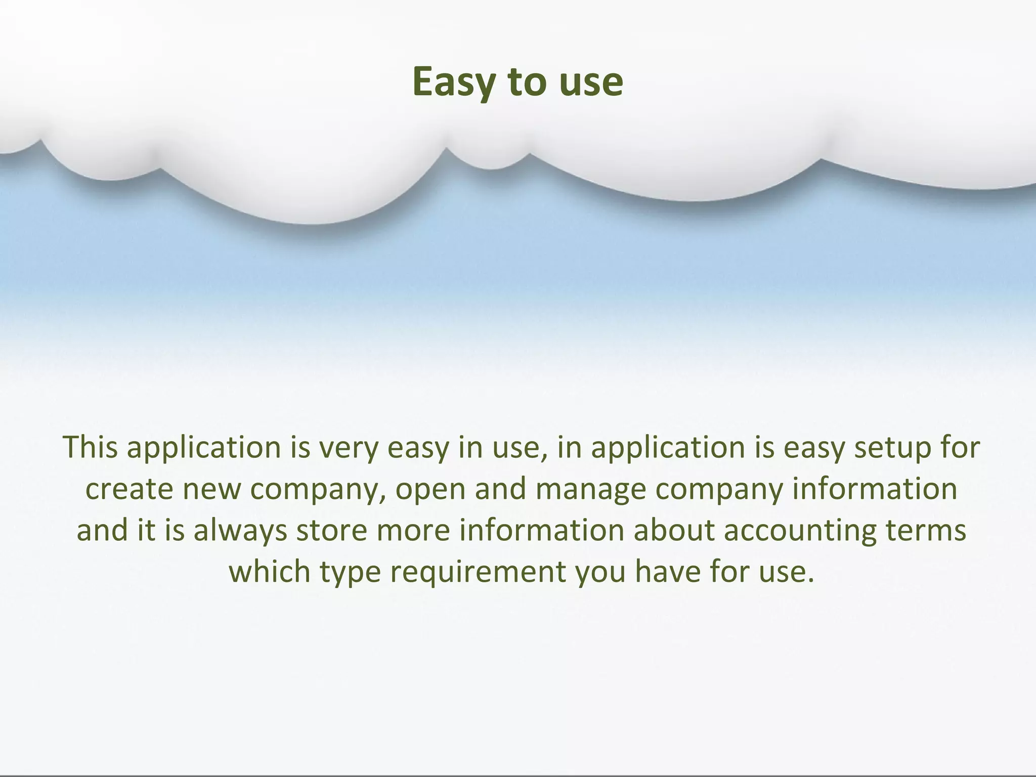 Easy to use
This application is very easy in use, in application is easy setup for
create new company, open and manage company information
and it is always store more information about accounting terms
which type requirement you have for use.
 