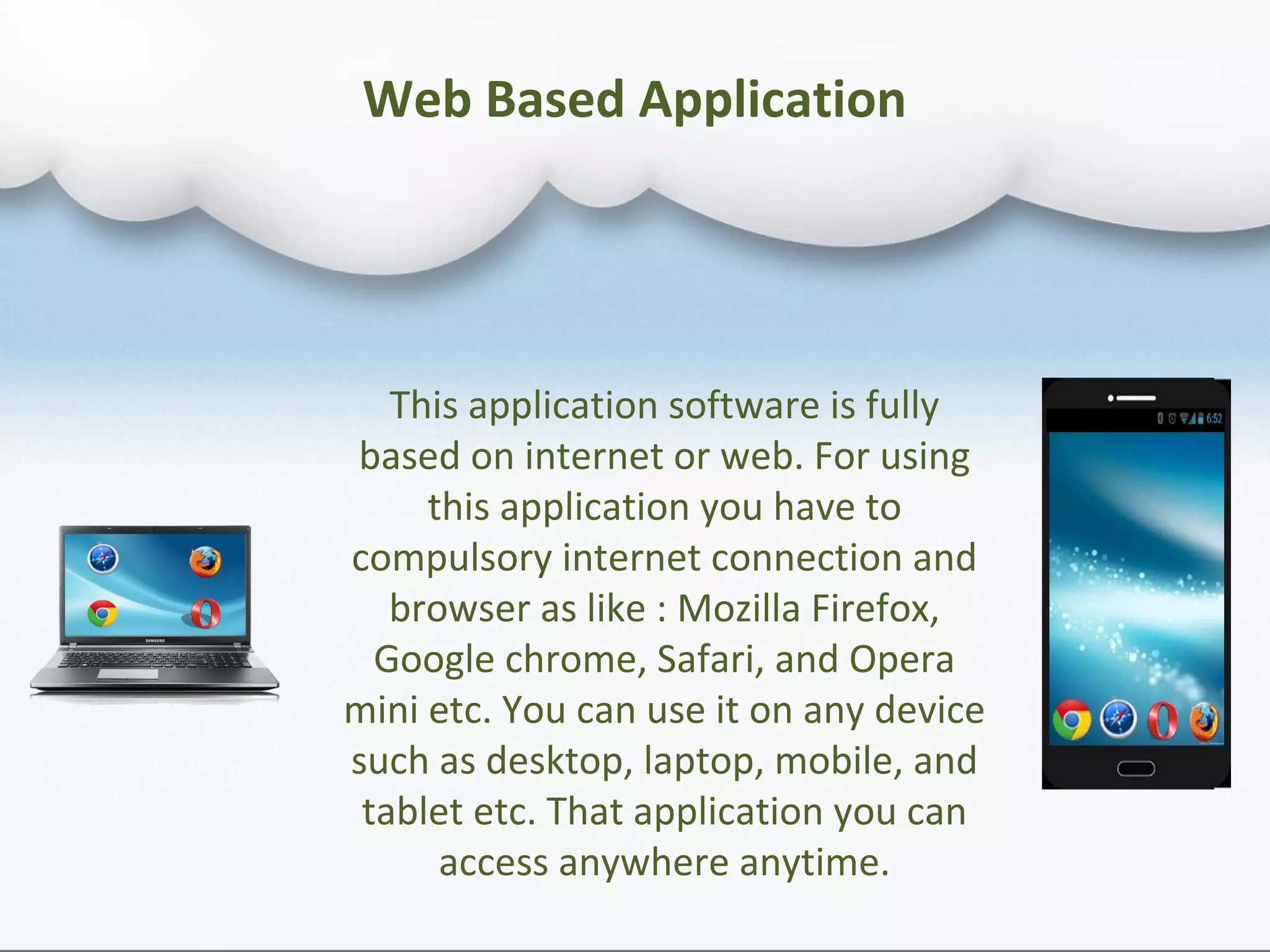 Web Based Application
This application software is fully
based on internet or web. For using
this application you have to
compulsory internet connection and
browser as like : Mozilla Firefox,
Google chrome, Safari, and Opera
mini etc. You can use it on any device
such as desktop, laptop, mobile, and
tablet etc. That application you can
access anywhere anytime.
 