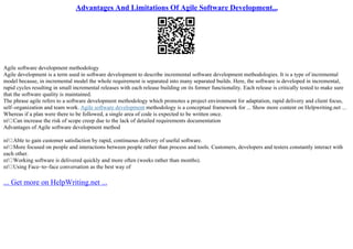Advantages And Limitations Of Agile Software Development...
Agile software development methodology
Agile development is a term used in software development to describe incremental software development methodologies. It is a type of incremental
model because, in incremental model the whole requirement is separated into many separated builds. Here, the software is developed in incremental,
rapid cycles resulting in small incremental releases with each release building on its former functionality. Each release is critically tested to make sure
that the software quality is maintained.
The phrase agile refers to a software development methodology which promotes a project environment for adaptation, rapid delivery and client focus,
self–organization and team work. Agile software development methodology is a conceptual framework for ... Show more content on Helpwriting.net ...
Whereas if a plan were there to be followed, a single area of code is expected to be written once.
пѓ Can increase the risk of scope creep due to the lack of detailed requirements documentation
Advantages of Agile software development method
пѓ Able to gain customer satisfaction by rapid, continuous delivery of useful software.
пѓ More focused on people and interactions between people rather than process and tools. Customers, developers and testers constantly interact with
each other.
пѓ Working software is delivered quickly and more often (weeks rather than months).
пѓ Using Face–to–face conversation as the best way of
... Get more on HelpWriting.net ...
 