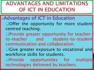 Advantages of ICT in Education
Offer the opportunity for more student
centred teaching.
Provide greater opportunity for teacher-
to-teacher and student-to-student
communication and collaboration.
Give greater exposure to vocational and
workforce skills for students.
Provide opportunities for multiple
technologies delivered by teachers.
 