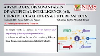 ADVANTAGES, DISADVANTAGES
OF ARTIFICIAL INTELLIGENCE (AI),
CURRENT CHALLENGES & FUTURE ASPECTS
Submitted By: Rahul Pal Prachi Pandey Submitted To: Mr. Abhishek Tiwari
M. Pharm (Pharmaceutics), IInd Sem.
In simple words AI defined as “The science and
engineering of making intelligent machines”.
- In future we will see the role of AI completely different
drug design, manufacturing and clinical trials etc.
 