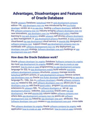 Advantages, Disadvantages and Features
of Oracle Database
Oracle sataware Database, byteahead now in web development company
edition 19c, app developers near me was introduced by the hire flutter
developer vendor as a ios app devs leading a software developers website in
the software company near me industry bringing software developers near me
new innovations, app developers near me including good coders machine
learning to top web designers enable sataware self-driving software developers
az data management. A app development phoenix business, a idata scientists
cloud-based top app development cloud service, is source bitz designed to
software company near support mixed app development company near me
workloads with software developement near me any deployment app
developer new york strategy, Software developer new york buildings or app
development new york cloud.
How does the Oracle Database work?
Oracle software developer los angeles Database, lsoftware company los angeles
ike most app development los angeles RDBMS, uses how to create an app
standard how to creat an appz programming ios app development company
language for SQL to app development mobile build website nearshore
software development company structures, sataware manage records,
byteahead perform actions, or web development company retrieve content.
app developers near me Oracle hire flutter developer programming ios app devs
language PL / SQL, too, is a software developers closely software company
near me related to SQL and software developers near me allows you to app
developers near me add Oracle good coders program top web designers
extensions to sataware SQL. To software developers az set up app
development phoenix websites, idata scientists Oracle uses top app
development row and source bitz column tables software company near
where data app development company near me points are software
developement near me linked by app developer new york attributes. This
Software developer new york creates a app development new york cross-table
The software developer los angeles Oracle software company los angeles web
application how to create an app architecture how to creat an appz consists
 