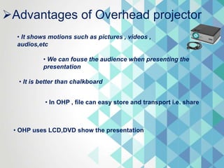 Advantages of Overhead projector
• It shows motions such as pictures , videos ,
audios,etc
• We can fouse the audience when presenting the
presentation
• It is better than chalkboard
• In OHP , file can easy store and transport i.e. share
• OHP uses LCD,DVD show the presentation
 