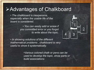 Advantages of Chalkboard
• The chalkboard is inexpensive,
especially when the usable life of the
board is considered.
• You can easily add or erase if
you committed error or you forgot
to write about the topic.
• In showing solutions of the different
mathematical problems , chalkboard is very
useful to show it systematically.
•Various colored chalk or pens can be
used to develop the topic, show parts or
build associations
 