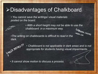 Disadvantages of Chalkboard
• You cannot save the writings/ visual materials
posted on the board.
• With a short height may not be able to use the
chalkboard in a maximum way.
•The writing on chalkboards is difficult to read in the
dark.
• Chalkboard is not applicable in dark areas and is not
appropriate for students having visual impairments.
• It cannot show motion to discuss a process.
 