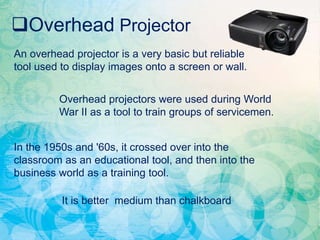 Overhead Projector
An overhead projector is a very basic but reliable
tool used to display images onto a screen or wall.
Overhead projectors were used during World
War II as a tool to train groups of servicemen.
In the 1950s and '60s, it crossed over into the
classroom as an educational tool, and then into the
business world as a training tool.
It is better medium than chalkboard
 