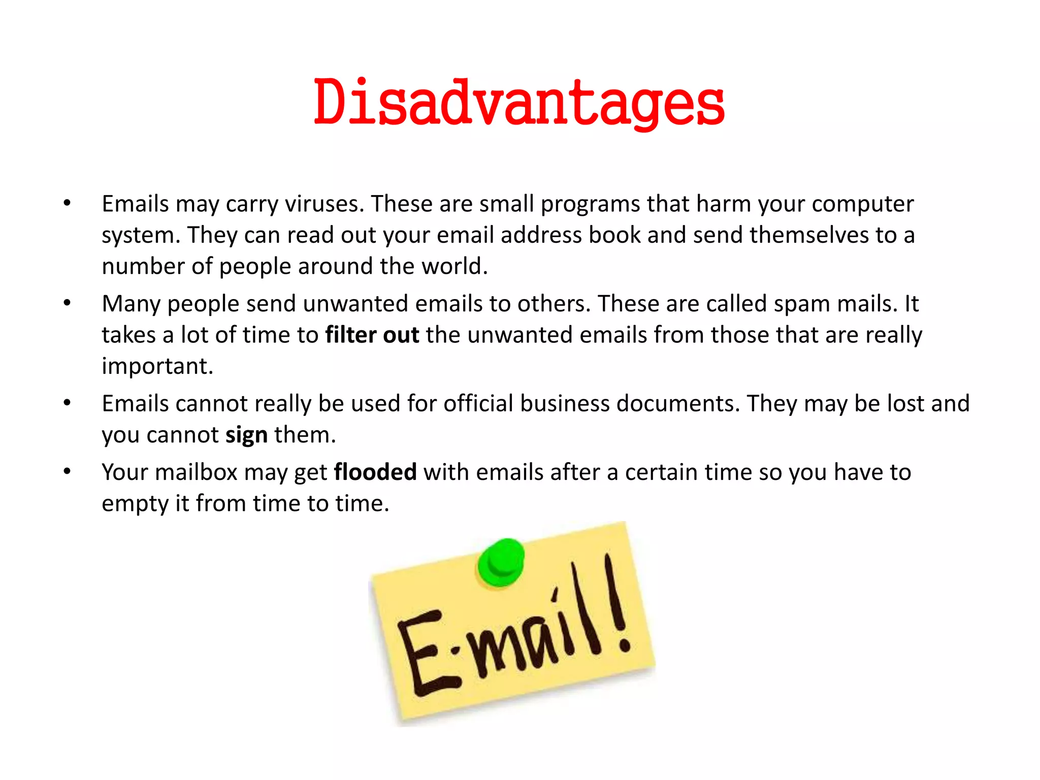 Disadvantages
• Emails may carry viruses. These are small programs that harm your computer
system. They can read out your email address book and send themselves to a
number of people around the world.
• Many people send unwanted emails to others. These are called spam mails. It
takes a lot of time to filter out the unwanted emails from those that are really
important.
• Emails cannot really be used for official business documents. They may be lost and
you cannot sign them.
• Your mailbox may get flooded with emails after a certain time so you have to
empty it from time to time.
 
