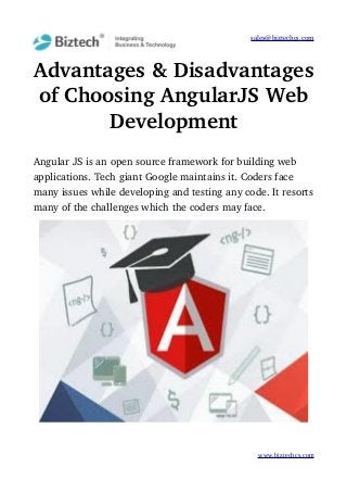 sales@biztechcs.com
Advantages & Disadvantages
of Choosing AngularJS Web
Development
Angular JS is an open source framework for building web 
applications. Tech giant Google maintains it. Coders face 
many issues while developing and testing any code. It resorts
many of the challenges which the coders may face.
www.biztechcs.com
 